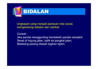 BIDALAN

Ungkapan yang menjadi panduan nilai sosial,
mengandungi teladan dan nasihat
                        nasihat.

Contoh:
Jika pandai menggunting hendaklah pandai menjahit.
Sesat di hujung jalan, balik ke pangkal jalan,
Belakang parang diasah lagikan tajam.
 