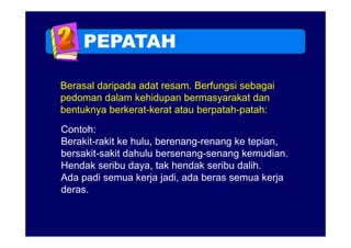 PEPATAH

Berasal daripada adat resam. Berfungsi sebagai
pedoman dalam kehidupan bermasyarakat dan
bentuknya berkerat-kerat atau berpatah-patah:
Contoh:
Berakit-rakit ke hulu, berenang-renang ke tepian,
bersakit-sakit
bersakit sakit dahulu bersenang-senang kemudian
                       bersenang senang kemudian.
Hendak seribu daya, tak hendak seribu dalih.
Ada padi semua kerja jadi, ada beras semua kerja
deras.
 