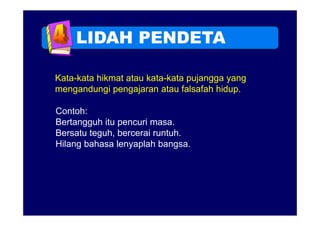 LIDAH PENDETA

Kata-kata hikmat atau kata-kata pujangga yang
mengandungi pengajaran atau falsafah hidup
                                      hidup.

Contoh:
Bertangguh itu pencuri masa.
Bersatu teguh, bercerai runtuh.
Hilang bahasa lenyaplah bangsa.
 
