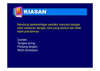 KIASAN

Membuat perbandingan perilaku manusia dengan
alam sekitaran dengan cara yang lembut dan tidak
tepat pukulannya.

Contoh:
Tangkai jering.
        jering
Panjang tangan.
Mulut tempayan.
             y
 