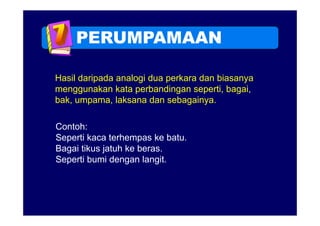 PERUMPAMAAN

Hasil daripada analogi dua perkara dan biasanya
menggunakan kata perbandingan seperti bagai
                                 seperti, bagai,
bak, umpama, laksana dan sebagainya.

Contoh:
Seperti kaca terhempas ke batu
                            batu.
Bagai tikus jatuh ke beras.
Seperti bumi dengan langit.
                  g      g
 