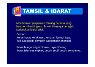 TAMSIL & IBARAT

Memberikan penjelasan tentang perkara yang
hendak dibandingkan. Tamsil biasanya bersajak
       dibandingkan
sedangkan ibarat tidak.
Contoh:
C t h
Keras-keras kerak nasi, kena air lembut juga.
Tua tua keladi
Tua-tua keladi, semakin tua semakin menjadi.
                                     menjadi

Ibarat bunga, segar dipakai, layu dibuang
           g     g             y        g
Ibarat telur sesangkak, pecah sebiji pecah semuanya.
 