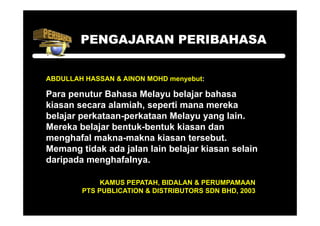 PENGAJARAN PERIBAHASA


ABDULLAH HASSAN & AINON MOHD menyebut:

Para penutur Bahasa Melayu belajar bahasa
kiasan secara alamiah, seperti mana mereka
belajar
b l j perkataan-perkataan M l
          k t       k t     Melayu yang l i
                                          lain.
Mereka belajar bentuk-bentuk kiasan dan
menghafal makna-makna kiasan tersebut
                                tersebut.
Memang tidak ada jalan lain belajar kiasan selain
daripada menghafalnya.
    p        g      y

             KAMUS PEPATAH, BIDALAN & PERUMPAMAAN
        PTS PUBLICATION & DISTRIBUTORS SDN BHD, 2003
                                           BHD
 