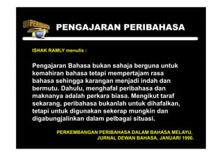 PENGAJARAN PERIBAHASA

ISHAK RAMLY menulis :


Pengajaran Bahasa bukan sahaja berguna untuk
kemahiran bahasa tetapi mempertajam rasa
bahasa sehingga karangan menjadi indah dan
bermutu. Dahulu, menghafal peribahasa dan
maknanya adalah perkara biasa Mengikut taraf
                         biasa.
sekarang, peribahasa bukanlah untuk dihafalkan,
tetapi untuk digunakan sekerap mungkin dan
    p          g             p     g
digabungjalinkan dalam pelbagai situasi.

         PERKEMBANGAN PERIBAHASA DALAM BAHASA MELAYU
                                              MELAYU,
                     JURNAL DEWAN BAHASA, JANUARI 1990.
 