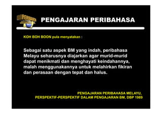 PENGAJARAN PERIBAHASA

KOH BOH BOON pula menyatakan :


Sebagai satu aspek BM yang indah, peribahasa
Melayu seharusnya diajarkan agar murid-murid
                                 murid murid
dapat menikmati dan menghayati keindahannya,
malah menggunakannya untuk melahirkan fikiran
dan perasaan dengan tepat dan halus.



                         PENGAJARAN PERIBAHASA MELAYU,
     PERSPEKTIF-PERSPEKTIF DALAM PENGAJARAN BM, DBP 1989
 