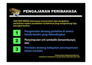 PENGAJARAN PERIBAHASA

KOH BOH BOON seterusnya menyarankan agar pengajaran
peribahasa melalui pendekatan kontekstual yang mengandungi tiga
peringkat b ik t
   i k t berikut:



  1
           Pengamatan tentang pertalian di antara
              g             gp
           benda-benda yang dibandingkan

  2        Penyimpulan erti simbolik (tersembunyi),
           dan
                                     (tersembunyi)


  3
           Penilaian tentang ketepatan perumpamaan
           dalam konteks
                                             PENGAJARAN PERIBAHASA MELAYU,
                         PERSPEKTIF-PERSPEKTIF DALAM PENGAJARAN BM, DBP 1989
 