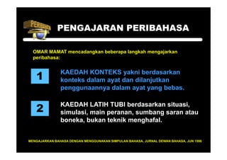 PENGAJARAN PERIBAHASA

  OMAR MAMAT mencadangkan beberapa langkah mengajarkan
  peribahasa:



   1
               KAEDAH KONTEKS yakni berdasarkan
               konteks dalam ayat dan dilanjutkan
               penggunaannya dalam ayat yang bebas.


   2
               KAEDAH LATIH TUBI berdasarkan situasi,
               simulasi, main peranan, sumbang saran atau
               boneka, bukan teknik menghafal.


MENGAJARKAN BAHASA DENGAN MENGGUNAKAN SIMPULAN BAHASA, JURNAL DEWAN BAHASA, JUN 1996
 