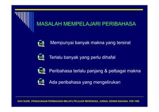 MASALAH MEMPELAJARI PERIBAHASA


                       Mempunyai banyak makna yang tersirat


                      Terlalu b
                      T l l banyak yang perlu dih f l
                                 k         l dihafal


                      Peribahasa terlalu panjang & pelbagai makna

                      Ada peribahasa yang mengelirukan



GOH SUZIE, PENGGUNAAN PERIBAHASA MELAYU PELAJAR MENENGAH, JURNAL DEWAN BAHASA, FEB 1998
 