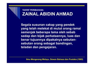 TAKRIF PERIBAHASA

ZAINAL ABIDIN AHMAD

Segala susunan cakap yang pendek
yang telah melekat di mulut orang ramai
semenjak beberapa lama oleh sebab
sedap dan bijak perkataannya, luas dan
benar tujuannya dipakainya sebutan
                            sebutan-
sebutan orang sebagai bandingan,
teladan dan pengajaran.


   Ilmu Mengarang Melayu, Dewan Bahasa dan Pustaka (1965)
 