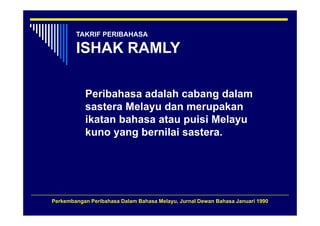 TAKRIF PERIBAHASA

        ISHAK RAMLY

           Peribahasa adalah cabang dalam
           sastera Melayu dan merupakan
           ikatan bahasa atau puisi Melayu
           kuno yang bernilai sastera.




Perkembangan Peribahasa Dalam Bahasa Melayu, Jurnal Dewan Bahasa Januari 1990
 