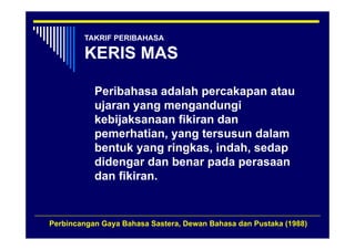 TAKRIF PERIBAHASA

        KERIS MAS

           Peribahasa adalah percakapan atau
                              p      p
           ujaran yang mengandungi
           kebijaksanaan fikiran dan
               j
           pemerhatian, yang tersusun dalam
           bentuk yang ringkas, indah, sedap
                   y g    g     ,    ,     p
           didengar dan benar pada perasaan
           dan fikiran.


Perbincangan Gaya Bahasa Sastera, Dewan Bahasa dan Pustaka (1988)
 