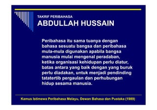 TAKRIF PERIBAHASA

         ABDULLAH HUSSAIN

           Peribahasa itu sama tuanya dengan
                                     y    g
           bahasa sesuatu bangsa dan peribahasa
           mula-mula digunakan apabila bangsa
           manusia mulai mengenal peradaban,
           ketika organisasi kehidupan perlu diatur,
           batas antara yang baik dengan yang buruk
           perlu diadakan, untuk menjadi pendinding
           tatatertib pergaulan dan perhubungan
                      p g           p        g
           hidup sesama manusia.


Kamus Istimewa Peribahasa Melayu, Dewan Bahasa dan Pustaka (1989)
 