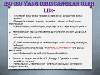 ISU-ISU YANG DIBINCANGKAN oleh
lid:-
1. Perkongsian pintar antara kerajaan dengan sektor swasta yang dibina
menerusi
Dialog Antarabangsa Langkawi memainkan peranan penting ke arah
meningkatkan
bukan sahaja ekonomi Malaysia,tetapi juga semua negara-negara peserta.
2. Membincangkan aspek penting tentang pertumbuhan ekonomi yang kukuh
dan
pertumbuhan yang mampan.
3. LID 2007 membolehkan pihak berkepentingan dalam pembangunan negara,
berkongsi
pengalaman menerusi konsep “ PERKONGSIAN PINTAR” yang popular
ketika ini dan
mencetuskan usaha ke arah membanteras kemiskinan.
4. Selaraskan dengan tema LID 2007 (5 hingga 8 Ogos) Pembasmian
Kemiskinan menerusi
Pembangunan Modal Insan dan Pembinaan Keupayaan, teknologi bio
menjadi salah satu
alat yang dapat membantu dalam usaha membasmi kemiskinan.
 