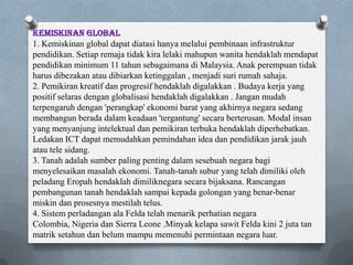 Kemiskinan global
1. Kemiskinan global dapat diatasi hanya melalui pembinaan infrastruktur
pendidikan. Setiap remaja tidak kira lelaki mahupun wanita hendaklah mendapat
pendidikan minimum 11 tahun sebagaimana di Malaysia. Anak perempuan tidak
harus dibezakan atau dibiarkan ketinggalan , menjadi suri rumah sahaja.
2. Pemikiran kreatif dan progresif hendaklah digalakkan . Budaya kerja yang
positif selaras dengan globalisasi hendaklah digalakkan . Jangan mudah
terpengaruh dengan 'perangkap' ekonomi barat yang akhirnya negara sedang
membangun berada dalam keadaan 'tergantung' secara berterusan. Modal insan
yang menyanjung intelektual dan pemikiran terbuka hendaklah diperhebatkan.
Ledakan ICT dapat memudahkan pemindahan idea dan pendidikan jarak jauh
atau tele sidang.
3. Tanah adalah sumber paling penting dalam sesebuah negara bagi
menyelesaikan masalah ekonomi. Tanah-tanah subur yang telah dimiliki oleh
peladang Eropah hendaklah dimiliknegara secara bijaksana. Rancangan
pembangunan tanah hendaklah sampai kepada golongan yang benar-benar
miskin dan prosesnya mestilah telus.
4. Sistem perladangan ala Felda telah menarik perhatian negara
Colombia, Nigeria dan Sierra Leone .Minyak kelapa sawit Felda kini 2 juta tan
matrik setahun dan belum mampu memenuhi permintaan negara luar.
 