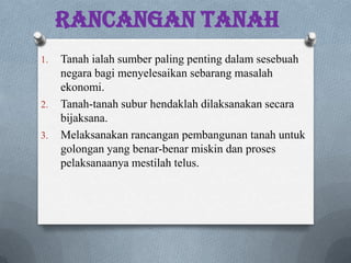 Rancangan Tanah
1. Tanah ialah sumber paling penting dalam sesebuah
negara bagi menyelesaikan sebarang masalah
ekonomi.
2. Tanah-tanah subur hendaklah dilaksanakan secara
bijaksana.
3. Melaksanakan rancangan pembangunan tanah untuk
golongan yang benar-benar miskin dan proses
pelaksanaanya mestilah telus.
 