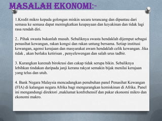 Masalah Ekonomi:-
1.Kredit mikro kepada golongan miskin secara terancang dan dipantau dari
semasa ke semasa dapat meningkatkan keupayaan dan keyakinan dan tidak lagi
rasa rendah diri.
2.. Pihak swasta bukanlah musuh. Sebaliknya swasta hendaklah dijemput sebagai
penasihat kewangan, rakan kongsi dan rakan untung bersama. Setiap institusi
kewangan, agensi kerajaan dan masyarakat awam hendaklah celik kewangan. Jika
tidak , akan berlaku ketirisan , penyelewengan dan salah urus tadbir.
3. Kurangkan karenah birokrasi dan cakap tidak serupa bikin. Sebaliknya
lebihkan tindakan daripada janji kerana rakyat semakin bijak menilai kerajaan
yang telus dan utuh.
4. Bank Negara Malaysia mencadangkan penubuhan panel Penasihat Kewangan
(FIA) di kalangan negara Afrika bagi mengurangkan kemiskinan di Afrika. Panel
ini mengandungi direktori ,maklumat konfrehensif dan pakar ekonomi mikro dan
ekonomi makro.
 