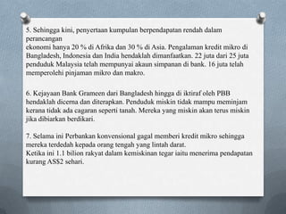 6. Kejayaan Bank Grameen dari Bangladesh hingga di iktiraf oleh PBB
hendaklah dicerna dan diterapkan. Penduduk miskin tidak mampu meminjam
kerana tidak ada cagaran seperti tanah. Mereka yang miskin akan terus miskin
jika dibiarkan berdikari.
7. Selama ini Perbankan konvensional gagal memberi kredit mikro sehingga
mereka terdedah kepada orang tengah yang lintah darat.
Ketika ini 1.1 bilion rakyat dalam kemiskinan tegar iaitu menerima pendapatan
kurang AS$2 sehari.
5. Sehingga kini, penyertaan kumpulan berpendapatan rendah dalam
perancangan
ekonomi hanya 20 % di Afrika dan 30 % di Asia. Pengalaman kredit mikro di
Bangladesh, Indonesia dan India hendaklah dimanfaatkan. 22 juta dari 25 juta
penduduk Malaysia telah mempunyai akaun simpanan di bank. 16 juta telah
memperolehi pinjaman mikro dan makro.
 