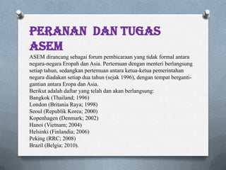 Peranan dan tugas
asem
ASEM dirancang sebagai forum pembicaraan yang tidak formal antara
negara-negara Eropah dan Asia. Pertemuan dengan menteri berlangsung
setiap tahun, sedangkan pertemuan antara ketua-ketua pemerintahan
negara diadakan setiap dua tahun (sejak 1996), dengan tempat berganti-
gantian antara Eropa dan Asia.
Berikut adalah daftar yang telah dan akan berlangsung:
Bangkok (Thailand; 1996)
London (Britania Raya; 1998)
Seoul (Republik Korea; 2000)
Kopenhagen (Denmark; 2002)
Hanoi (Vietnam; 2004)
Helsinki (Finlandia; 2006)
Peking (RRC; 2008)
Brazil (Belgia; 2010).
 