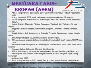 Mesyuarat Asia-
Eropah (ASEM)1. ASEM yang memiliki 26 anggota bersetuju membawa masuk 13 buah negara lain
pada
sidang kemuncak 2007 untuk meluaskan keahliannya kepada 39 anggota.
2. 26 ahli pengasas ASEM ialah 10 buah negara Asia, iaitu Brunei, China, Indonesia,
Jepun,
Korea Selatan, Malaysia, Filipina, Singapura, Thailand, dan Vietnam:- 14 buah
negara
anggota Kesatuan Eropah, iaitu Austria, Belgium, Denmark, Finland, Perancis,
Jerman,
Greek, Ireland, Itali, Luxembourg, Belanda, Portugis, Sweden dan United Kingdo
serta
Suruhanjaya Eropah (EC) selaku anggota bukan negara.
3. 13 buah negara anggota baharu itu pula terdiri daripada 3 buah negara ASEAN iaitu
Laos,
Myanmar dan Kemboja dan 10 buah negara Eropah iaitu Cyprus, Republik Czech,
Estonia,
Hungary, Latvia, Lithuania, Slovakia dan Slovenia.
4. ASEM Kelima yang bertemakan „Menyuburkan Semula dan Mengukuhkan Lagi
Perkongsian Asia-Eropah‟ telah menyatukan ketua-ketua kerajaan sejak sidang
kemuncak
pertama pada 1996.
5. Pada sidang kemuncak 2007, Datuk Seri Abdullah Ahmad Badawi mengadakan
perjumpaan dua hala dengan Canselor Jerman,Gerhard Schroeder,; Perdana
Menteri
Finland, Matti Tanali Vanhanen; Perdana Menteri Sweden, Goran Persson; Timbalan
 