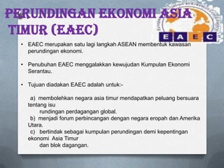 PERUNDINGAN EKONOMI ASIA
TIMUR (EAEC)
• EAEC merupakan satu lagi langkah ASEAN membentuk kawasan
perundingan ekonomi.
• Penubuhan EAEC menggalakkan kewujudan Kumpulan Ekonomi
Serantau.
• Tujuan diadakan EAEC adalah untuk:-
a) membolehkan negara asia timur mendapatkan peluang bersuara
tentang isu
rundingan perdagangan global.
b) menjadi forum perbincangan dengan negara eropah dan Amerika
Utara.
c) bertindak sebagai kumpulan perundingan demi kepentingan
ekonomi Asia Timur
dan blok dagangan.
 