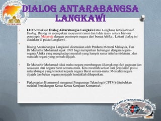 DIALOG ANTARABANGSA
LANGKAWI
• LID bermaksud Dialog Antarabangsa Langkawi atau Langkawi International
Dialog. Dialog ini merupakan mesyuarat rasmi dan tidak rasmi antara barisan
pemimpin Malaysia dengan pemimpin negara dari benua Afrika . Lokasi dialog ini
diadakan di pulau Langkawi .
•
Dialog Antarabangsa Langkawi dicetuskan oleh Perdana Menteri Malaysia, Tun
Dr Mahathir Mohamad sejak 1995 bagi merapatkan hubungan dengan negara-
negara Afrika yang menghadapi masalah yang hampir sama iaitu kemiskinan , dan
masalah negara yang pernah dijajah.
• Dr Mahathir Mohamad tidak mahu negara membangun dikongkong oleh gagasan dan
wawasan dari negara barat semata-mata. Kita mestilah keluar dari pemikiran polisi
antarabangsa yang tersekat kepada negara Barat semata-mata. Mentaliti negara
dijajah dan bekas negara penjajah hendaklah dihapuskan.
• Perkongsian Komanwel mengenai Pengurusan Teknologi (CPTM) ditubuhkan
melalui Persidangan Ketua-Ketua Kerajaan Komanwel.
 