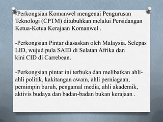 -Perkongsian Komanwel mengenai Pengurusan
Teknologi (CPTM) ditubuhkan melalui Persidangan
Ketua-Ketua Kerajaan Komanwel .
-Perkongsian Pintar diasaskan oleh Malaysia. Selepas
LID, wujud pula SAID di Selatan Afrika dan
kini CID di Carrebean.
-Perkongsian pintar ini terbuka dan melibatkan ahli-
ahli politik, kakitangan awam, ahli perniagaan,
pemimpin buruh, pengamal media, ahli akademik,
aktivis budaya dan badan-badan bukan kerajaan .
 