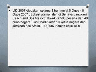 • LID 2007 diadakan selama 3 hari mulai 6 Ogos - 8
Ogos 2007 . Lokasi utama ialah di Berjaya Langkawi
Beach and Spa Resort . Kira-kira 500 peserta dari 40
buah negara. Turut hadir ialah 10 ketua negara dan
kerajaan dari Afrika. LID 2007 adalah edisi ke-8.
 