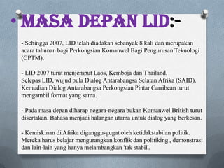 • Masa depan LID:-
- Sehingga 2007, LID telah diadakan sebanyak 8 kali dan merupakan
acara tahunan bagi Perkongsian Komanwel Bagi Pengurusan Teknologi
(CPTM).
- LID 2007 turut menjemput Laos, Kemboja dan Thailand.
Selepas LID, wujud pula Dialog Antarabangsa Selatan Afrika (SAID).
Kemudian Dialog Antarabangsa Perkongsian Pintar Carribean turut
mengambil format yang sama.
- Pada masa depan diharap negara-negara bukan Komanwel British turut
disertakan. Bahasa menjadi halangan utama untuk dialog yang berkesan.
- Kemiskinan di Afrika diganggu-gugat oleh ketidakstabilan politik.
Mereka harus belajar mengurangkan konflik dan politiking , demonstrasi
dan lain-lain yang hanya melambangkan 'tak stabil'.
 