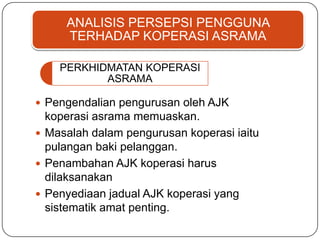 ANALISIS PERSEPSI PENGGUNA
TERHADAP KOPERASI ASRAMA
PERKHIDMATAN KOPERASI
ASRAMA
 Pengendalian pengurusan oleh AJK
koperasi asrama memuaskan.
 Masalah dalam pengurusan koperasi iaitu
pulangan baki pelanggan.
 Penambahan AJK koperasi harus
dilaksanakan
 Penyediaan jadual AJK koperasi yang
sistematik amat penting.
 