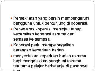  Persekitaran yang bersih mempengaruhi
pengguna untuk berkunjung di koperasi.
 Penyelaras koperasi meninjau tahap
kebersihan koperasi asrama dari
semasa ke semasa.
 Koperasi perlu mempelbagaikan
barangan keperluan harian.
 menyediakan keperluan harian asrama
bagi mengelakkan penghuni asrama
terutama pelajar berbelanja di pasaraya
 