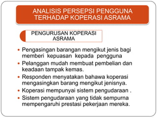 ANALISIS PERSEPSI PENGGUNA
TERHADAP KOPERASI ASRAMA
PENGURUSAN KOPERASI
ASRAMA
 Pengasingan barangan mengikut jenis bagi
memberi kepuasan kepada pengguna
 Pelanggan mudah membuat pembelian dan
keadaan tampak kemas.
 Responden menyatakan bahawa koperasi
mengasingkan barang mengikut jenisnya.
 Koperasi mempunyai sistem pengudaraan .
 Sistem pengudaraan yang tidak sempurna
mempengaruhi prestasi pekerjaan mereka.
 
