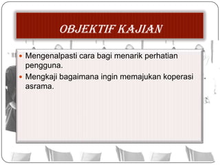 OBJEKTIF KAJIAN
 Mengenalpasti cara bagi menarik perhatian
pengguna.
 Mengkaji bagaimana ingin memajukan koperasi
asrama.
 