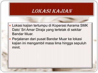 LOKASI KAJIAN
 Lokasi kajian tertumpu di Koperasi Asrama SMK
Dato’ Sri Amar Diraja yang terletak di sekitar
Bandar Muar.
 Perjalanan dari pusat Bandar Muar ke lokasi
kajian ini mengambil masa lima hingga sepuluh
minit.
 
