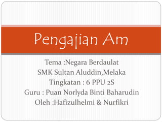 Tema :Negara Berdaulat
SMK Sultan Aluddin,Melaka
Tingkatan : 6 PPU 2S
Guru : Puan Norlyda Binti Baharudin
Oleh :Hafizulhelmi & Nurfikri
Pengajian Am
 