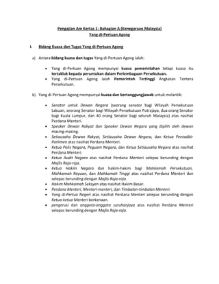 Pengajian Am Kertas 1: Bahagian A (Kenegaraan Malaysia)
                               Yang di-Pertuan Agong

I.   Bidang Kuasa dan Tugas Yang di-Pertuan Agong

 a) Antara bidang kuasa dan tugas Yang di-Pertuan Agong ialah:

        •   Yang di-Pertuan Agong mempunyai kuasa pemerintahan tetapi kuasa itu
            tertakluk kepada peruntukan dalam Perlembagaan Persekutuan.
        •   Yang di-Pertuan Agong ialah Pemerintah Tertinggi Angkatan Tentera
            Persekutuan.

 b) Yang di-Pertuan Agong mempunyai kuasa dan bertanggungjawab untuk melantik:

        •   Senator untuk Dewan Negara (seorang senator bagi Wilayah Persekutuan
            Labuan, seorang Senator bagi Wilayah Persekutuan Putrajaya, dua orang Senator
            bagi Kuala Lumpur, dan 40 orang Senator bagi seluruh Malaysia) atas nasihat
            Perdana Menteri.
        •   Speaker Dewan Rakyat dan Speaker Dewan Negara yang dipilih oleh dewan
            masing-masing.
        •   Setiausaha Dewan Rakyat, Setiausaha Dewan Negara, dan Ketua Pentadbir
            Parlimen atas nasihat Perdana Menteri.
        •   Ketua Polis Negara, Peguam Negara, dan Ketua Setiausaha Negara atas nasihat
            Perdana Menteri.
        •   Ketua Audit Negara atas nasihat Perdana Menteri selepas berunding dengan
            Majlis Raja-raja.
        •   Ketua Hakim Negara dan hakim-hakim bagi Mahkamah Persekutuan,
            Mahkamah Rayuan, dan Mahkamah Tinggi atas nasihat Perdana Menteri dan
            selepas berunding dengan Majlis Raja-raja.
        •   Hakim Mahkamah Seksyen atas nasihat Hakim Besar.
        •   Perdana Menteri, Menteri-menteri, dan Timbalan-timbalan Menteri.
        •   Yang di-Pertua Negeri atas nasihat Perdana Menteri selepas berunding dengan
            Ketua-ketua Menteri berkenaan.
        •   pengerusi dan anggota-anggota suruhanjaya atas nasihat Perdana Menteri
            selepas berunding dengan Majlis Raja-raja.
 