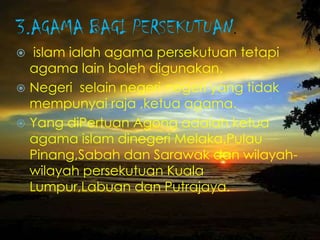 3.AGAMA BAGI PERSEKUTUAN.
 islam ialah agama persekutuan tetapi
agama lain boleh digunakan.
 Negeri selain negeri-negeri yang tidak
mempunyai raja ,ketua agama.
 Yang diPertuan Agong adalah ketua
agama islam dinegeri Melaka,Pulau
Pinang,Sabah dan Sarawak dan wilayah-
wilayah persekutuan Kuala
Lumpur,Labuan dan Putrajaya.
 