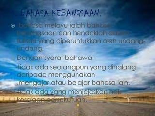 4. BAHASA KEBANGSAAN.
 bahasa melayu ialah bahasa
kebangsaan dan hendaklah dalam
tulisan yang diperuntukkan oleh undang-
undang.
 Dengan syarat bahawa;-
-tidak ada seorangpun yang dihalang
daripada menggunakan
,mengajar,atau belajar bahasa lain.
-tidak ada yang menjejaskan hak
kerajaan persekutuan.
 