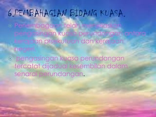 6.PEMBAHAGIAN BIDANG KUASA.
 Perlembagaan telah menjelaskan
pengasingan kuasa perundangan antara
kerajaan prsekutuan dan kerajaan
negeri.
 pengasingan kuasa perundangan
tercatat dijadual kesembilan dalam
senarai perundangan.
 