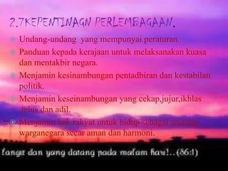 2.7KEPENTINAGN PERLEMBAGAAN.
 Undang-undang yang mempunyai peraturan.
 Panduan kepada kerajaan untuk melaksanakan kuasa
dan mentakbir negara.
 Menjamin kesinambungan pentadbiran dan kestabilan
politik.
 Menjamin keseinambungan yang cekap,jujur,ikhlas
,telus dan adil.
 Menjamin hak rakyat untuk hidup sebagai seorang
warganegara secar aman dan harmoni.
 