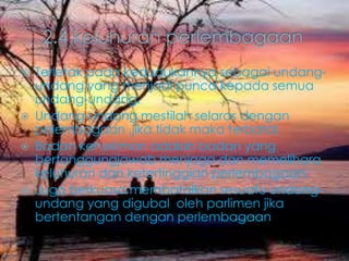  Terletak pada kedudukannya sebagai undang-
undang yang menjadi punca kepada semua
undang-undang.
 Undang-undang mestilah selaras dengan
pelembagaan ,jika tidak maka terbatal.
 Badan kehakiman adalah badan yang
bertanggungjawab menjaga dan memelihara
keluhuran dan ketertinggian perlembagaan.
 Juga berkuasa membatalkan sesuatu undang-
undang yang digubal oleh parlimen jika
bertentangan dengan perlembagaan
 