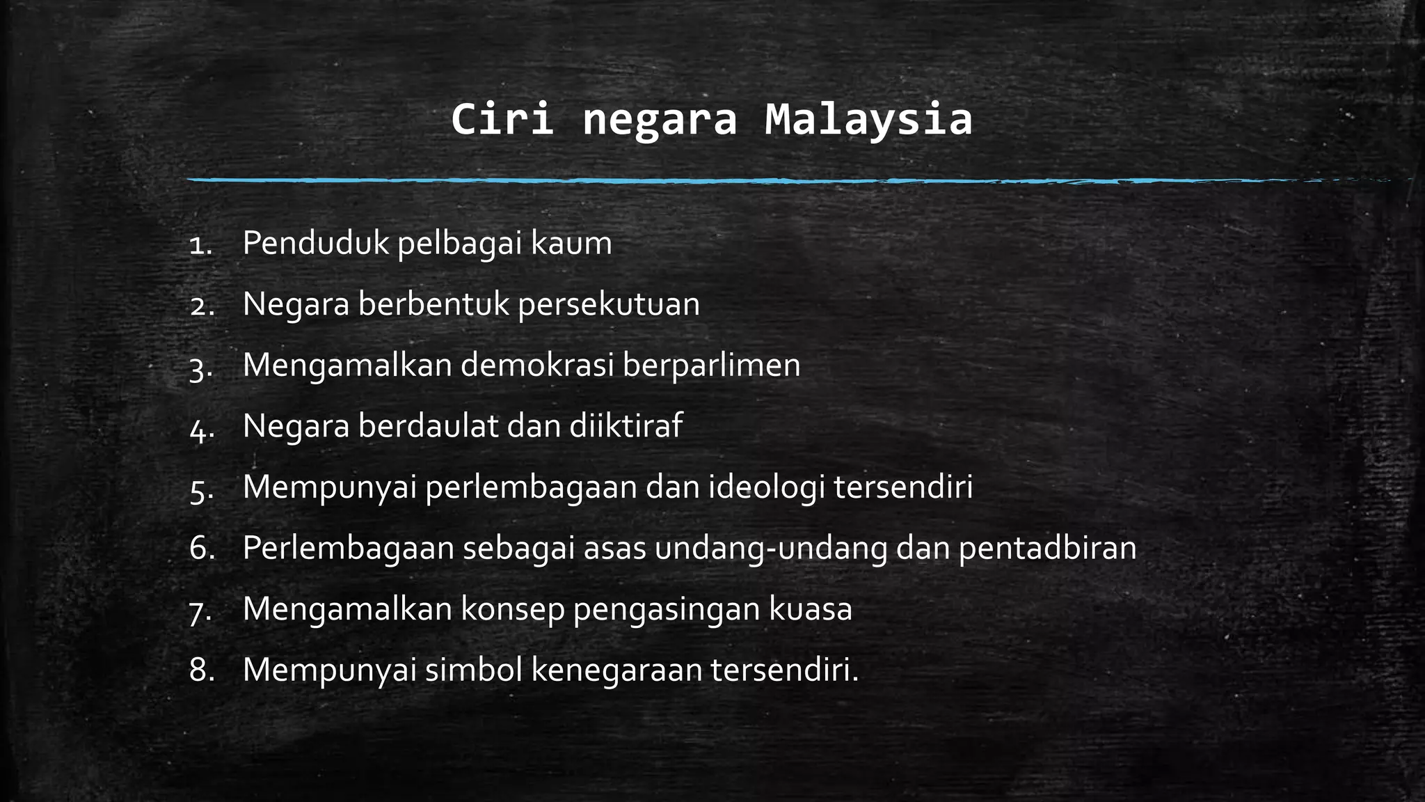 1. Penduduk pelbagai kaum
2. Negara berbentuk persekutuan
3. Mengamalkan demokrasi berparlimen
4. Negara berdaulat dan diiktiraf
5. Mempunyai perlembagaan dan ideologi tersendiri
6. Perlembagaan sebagai asas undang-undang dan pentadbiran
7. Mengamalkan konsep pengasingan kuasa
8. Mempunyai simbol kenegaraan tersendiri.
Ciri negara Malaysia
 