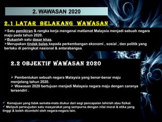 2.1 LATAR BELAKANG WAWASAN 
2Satu 0Sa2tu0 pemikiran pemikiran & & rangka rangka kerja kerja mengenai mengenai matlamat matlamat Malaysia Malaysia menjadi menjadi sebuah sebuah negara 
negara 
maju maju pada pada tahun tahun 2020. 
2020. 
Bukanlah Bukanlah satu satu dasar dasar khas. 
khas. 
Merupakan Merupakan tindak tindak balas balas kepada kepada perkembangan perkembangan ekonomi ekonomi , , sosial sosial , , dan dan politik politik yang 
yang 
berlaku berlaku di di peringkat peringkat nasional nasional & & antarabangsa. 
antarabangsa. 
2.2 OBJEKTIF WAWASAN 2020 
2.2 OBJEKTIF WAWASAN 2020 
 Pembentukan sebuah negara Malaysia yang benar-benar maju 
menjelang tahun 2020. 
 Wawasan 2020 bertujuan menjadi Malaysia negara maju dengan caranya 
tersendiri . 
 Pembentukan sebuah negara Malaysia yang benar-benar maju 
menjelang tahun 2020. 
 Wawasan 2020 bertujuan menjadi Malaysia negara maju dengan caranya 
tersendiri . 
 Kemajuan yang tidak semata-mata diukur dari segi pencapaian lahiriah atau fizikal. 
 Meliputi perwujudan satu masyarakat yang sempurna dengan nilai moral & etika yang 
tinggi & boleh dicontohi oleh negara-negara lain. 
 Kemajuan yang tidak semata-mata diukur dari segi pencapaian lahiriah atau fizikal. 
 Meliputi perwujudan satu masyarakat yang sempurna dengan nilai moral & etika yang 
tinggi & boleh dicontohi oleh negara-negara lain. 
 