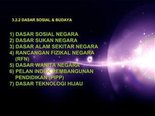 3.2.2 DASAR SOSIAL & BUDAYA 
1) DASAR SOSIAL NEGARA 
2) DASAR SUKAN NEGARA 
3) DASAR ALAM SEKITAR NEGARA 
4) RANCANGAN FIZIKAL NEGARA 
(RFN) 
5) DASAR WANITA NEGARA 
6) PELAN INDUK PEMBANGUNAN 
PENDIDIKAN (PIPP) 
7) DASAR TEKNOLOGI HIJAU 
 