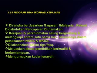 3.2.5 PROGRAM TRANSFORMASI KERAJAAN 
 Dirangka berdasarkan Gagasan 1Malaysia , Rakyat 
Didahulukan Pencapaian Diutamakan. 
 Kerajaan & perkhidmatan saling bergantung & 
melengkapi antara satu sama lain , khususnya dalam 
pelaksanaan NKRA & MKRA. 
Dilaksanakan dalam tiga fasa. 
Meluaskan akses pendidikan berkualiti & 
berkemampuan. 
Mengurnagkan kadar jenayah. 
 