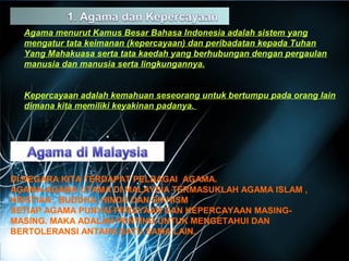 Agama menurut Kamus Besar Bahasa Indonesia adalah sistem yang 
mengatur tata keimanan (kepercayaan) dan peribadatan kepada Tuhan 
Yang Mahakuasa serta tata kaedah yang berhubungan dengan pergaulan 
manusia dan manusia serta lingkungannya. 
Kepercayaan adalah kemahuan seseorang untuk bertumpu pada orang lain 
dimana kita memiliki keyakinan padanya. 
DI NEGARA KITA TERDAPAT PELBAGAI AGAMA. 
AGAMA-AGAMA UTAMA DI MALAYSIA TERMASUKLAH AGAMA ISLAM , 
KRISTIAN , BUDDHA, HINDU DAN SIKHISM 
SETIAP AGAMA PUNYAI PERAYAAN DAN KEPERCAYAAN MASING-MASING. 
MAKA ADALAH PENTING UNTUK MENGETAHUI DAN 
BERTOLERANSI ANTARA SATU SAMA LAIN. 
 
