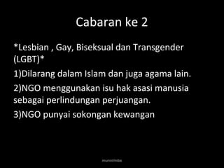 Cabaran ke 2 
*Lesbian , Gay, Biseksual dan Transgender 
(LGBT)* 
1)Dilarang dalam Islam dan juga agama lain. 
2)NGO menggunakan isu hak asasi manusia 
sebagai perlindungan perjuangan. 
3)NGO punyai sokongan kewangan 
munni/mbs 
 