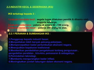 2.2 INDUSTRI KECIL & SEDERHANA (IKS) 
IKS terbahagi kepada 3 : 
1.Industri berskala kecil : segala tugas dilakukan pemilik & dibantu oleh 
anggota keluarga. 
2.Industri sederhana : pekerja di antara 50 - 199 orang. 
3.Industri berskala besar : pekerja 200 orang ke atas. 
2.2.1 PERANAN & SUMBANGAN IKS : 
1.Penggenap kepada industri besar. 
2.Menyediakan lebih banyak peluang pekerjaan. 
3.Mempercepatkan kadar pertumbuhan ekonomi negara. 
4.Mewujudkan kepakaran tradisional. 
5.Memberikan pendedahan pengetahuan tentang pengurusan , 
pengedalian peralatan , kira-kira, pemasaran & sebagainya. 
6.Pemindahan teknologi. 
7.Membantu mengurangkan kadar inflasi. 
8.Meningkatkan jumlah tabungan dalam ekonomi negara. 
 