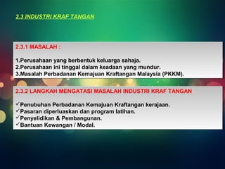 2.3 INDUSTRI KRAF TANGAN 
2.3.1 MASALAH : 
1.Perusahaan yang berbentuk keluarga sahaja. 
2.Perusahaan ini tinggal dalam keadaan yang mundur. 
3.Masalah Perbadanan Kemajuan Kraftangan Malaysia (PKKM). 
2.3.1 MASALAH : 
1.Perusahaan yang berbentuk keluarga sahaja. 
2.Perusahaan ini tinggal dalam keadaan yang mundur. 
3.Masalah Perbadanan Kemajuan Kraftangan Malaysia (PKKM). 
2.3.2 LANGKAH MENGATASI MASALAH INDUSTRI KRAF TANGAN 
Penubuhan Perbadanan Kemajuan Kraftangan kerajaan. 
Pasaran diperluaskan dan program latihan. 
Penyelidikan & Pembangunan. 
Bantuan Kewangan / Modal. 
2.3.2 LANGKAH MENGATASI MASALAH INDUSTRI KRAF TANGAN 
Penubuhan Perbadanan Kemajuan Kraftangan kerajaan. 
Pasaran diperluaskan dan program latihan. 
Penyelidikan & Pembangunan. 
Bantuan Kewangan / Modal. 
 