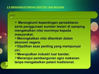 2.5 MENGINDUSTRIKAN SEKTOR TANI NEGARA 
 Merangkumi kepentingan persekitaran 
serta penggunaan sumber lestari di samping 
mengekalkan nilai murninya kepada 
masyarakat. 
Meningkatkan nilai ditambah dalam 
ekonomi negara. 
Dijadikan asas penting yang mempunyai 
ciri. 
Mewujudkan industri luar bandar. 
Menerajui pembangunan agro makanan 
tanpa mengabaikan petani tradisional. 
 