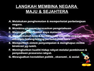 LANGKAH MEMBINA NEGARA 
MAJU & SEJAHTERA 
A. Melakukan penghematan & memperketat perbelanjaan 
negara. 
B. Membina ekonomi berasaskan pengetahuan. 
C. Meningkatkan sumber daya manusia. 
D. Memperkukuh asas & fundamental ekonomi negara , serta 
mencipta bidang-bidang pertumbuhan baru . 
E. Memperbaik sistem penyampaian & menghapus sistem 
birokrasi yg rumit. 
F. Meningkatkan kualiti hidup rakyat melalui pembinaan & 
penyediaan prasarana rakyat. 
G. Mewujudkan kestabilan politik , ekonomi , & sosial. 
 